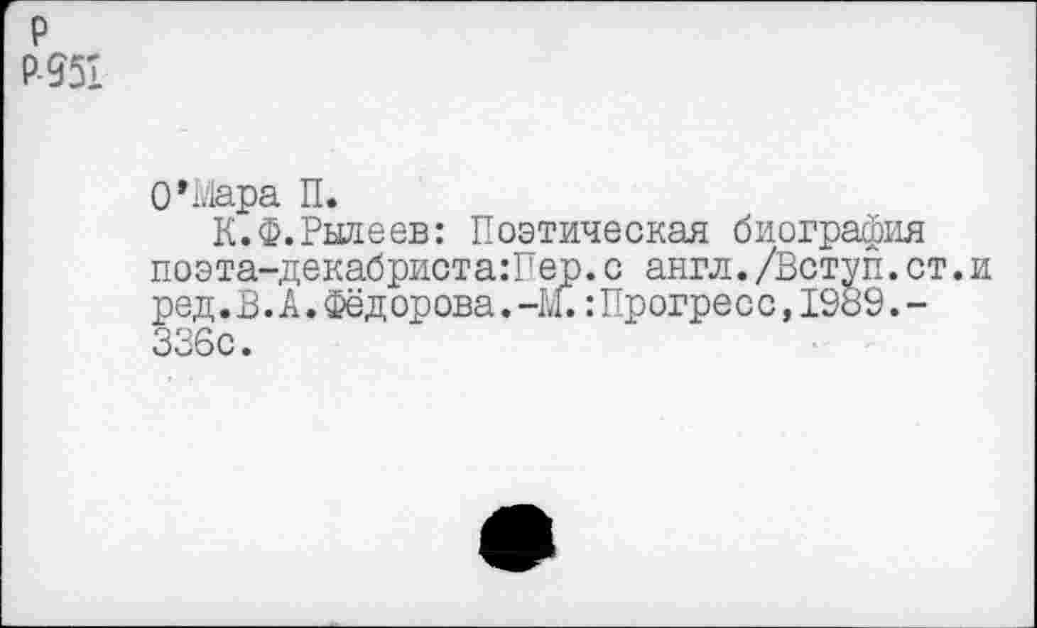 ﻿р Р-951
О*Мара П.
К.Ф.Рылеев: Поэтическая биография поэта-декабриста:Пер.с англ./Вступ.ст.и ред.В.А.Фёд орова.-М.:Прогре с с,1989.-336с.